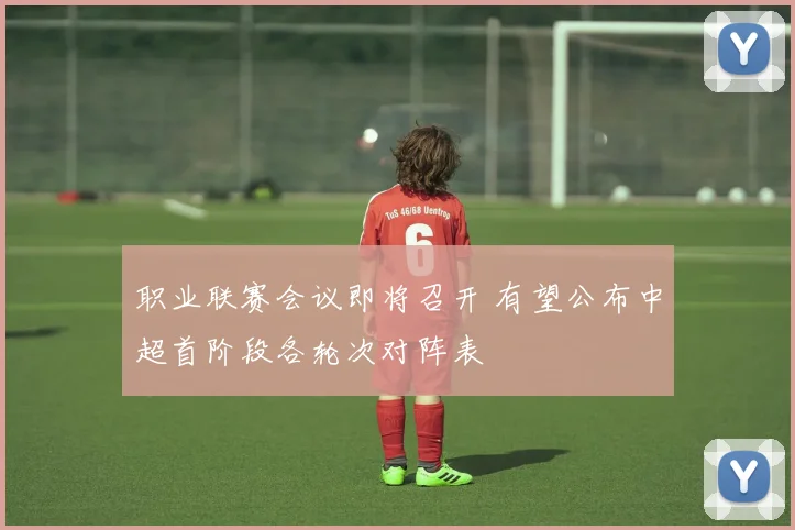 职业联赛会议即将召开 有望公布中超首阶段各轮次对阵表