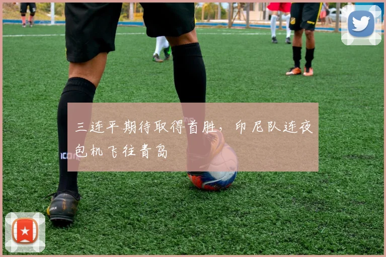 三连平期待取得首胜，印尼队连夜包机飞往青岛
