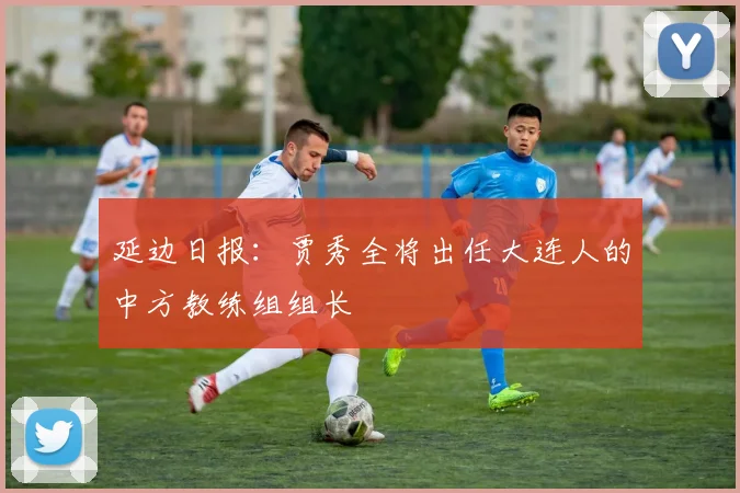延边日报：贾秀全将出任大连人的中方教练组组长