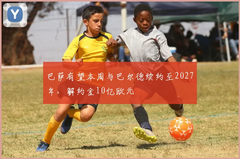 巴萨有望本周与巴尔德续约至2027年，解约金10亿欧元