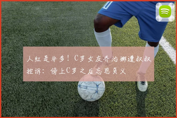人红是非多！C罗女友乔治娜遭叔叔控诉：傍上C罗之后忘恩负义