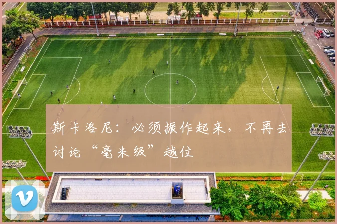 斯卡洛尼：必须振作起来，不再去讨论“毫米级”越位