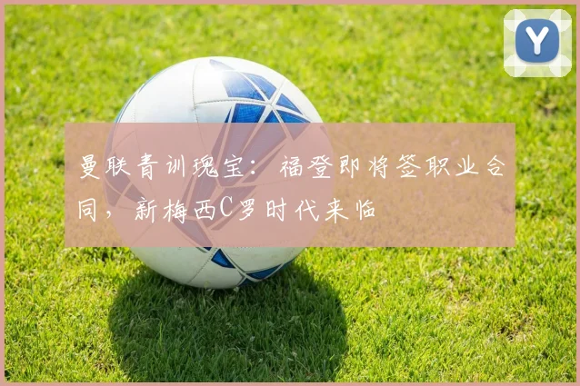 曼联青训瑰宝：福登即将签职业合同，新梅西C罗时代来临