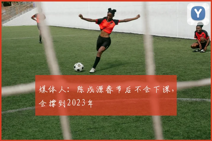 媒体人：陈戌源春节后不会下课，会撑到2023年