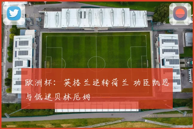 欧洲杯：英格兰逆转荷兰 功臣凯恩与低迷贝林厄姆