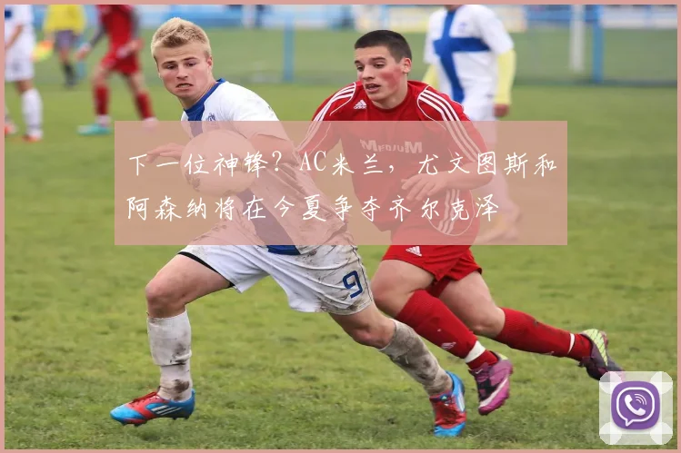 下一位神锋？AC米兰，尤文图斯和阿森纳将在今夏争夺齐尔克泽