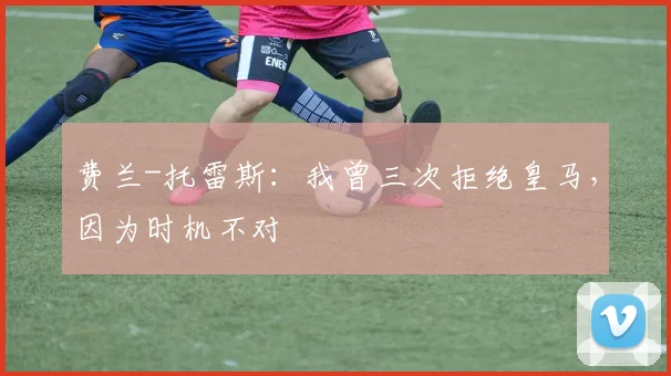 费兰-托雷斯：我曾三次拒绝皇马，因为时机不对