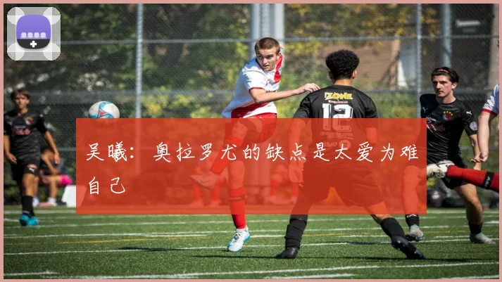 吴曦：奥拉罗尤的缺点是太爱为难自己