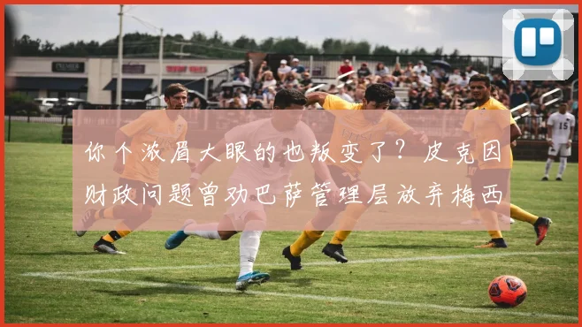 你个浓眉大眼的也叛变了？皮克因财政问题曾劝巴萨管理层放弃梅西