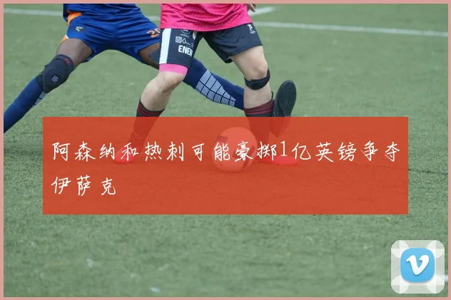 阿森纳和热刺可能豪掷1亿英镑争夺伊萨克