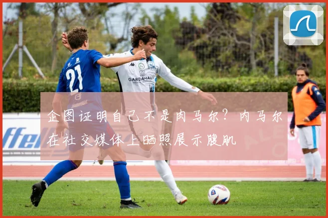 企图证明自己不是肉马尔？内马尔在社交媒体上晒照展示腹肌