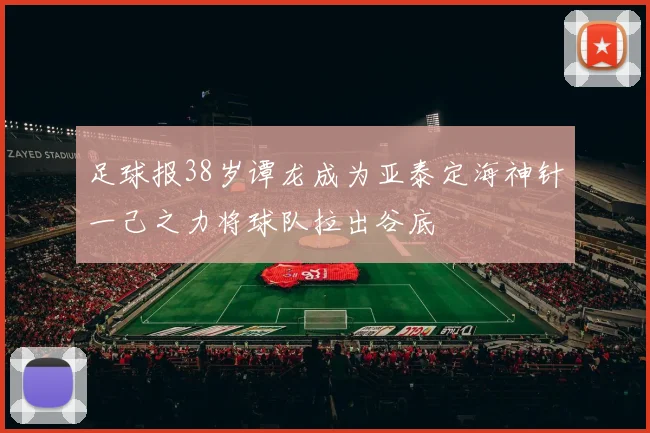 足球报38岁谭龙成为亚泰定海神针一己之力将球队拉出谷底