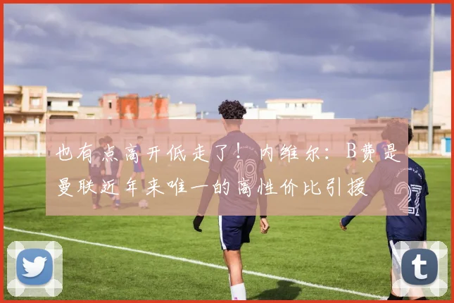 也有点高开低走了！内维尔：B费是曼联近年来唯一的高性价比引援
