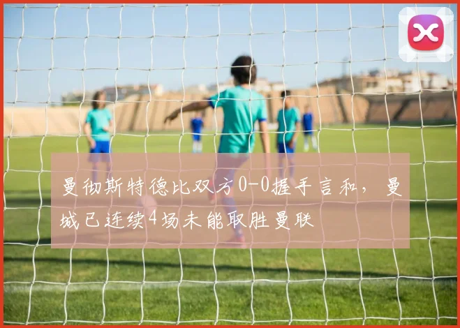 曼彻斯特德比双方0-0握手言和，曼城已连续4场未能取胜曼联