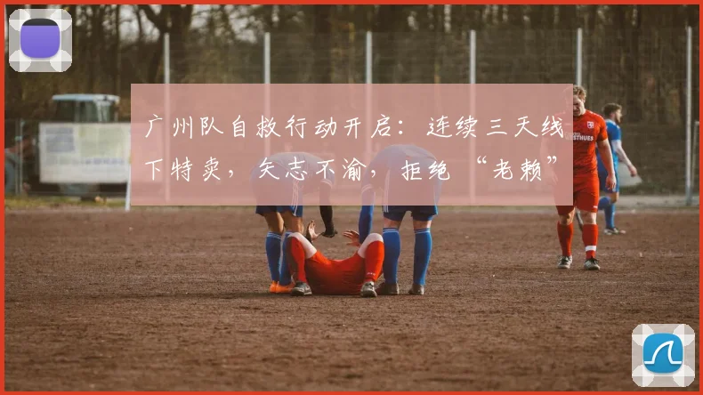 广州队自救行动开启：连续三天线下特卖，矢志不渝，拒绝 “老赖” 身份