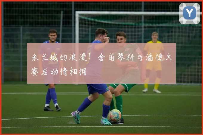 米兰城的浪漫！舍甫琴科与潘德夫赛后动情相拥