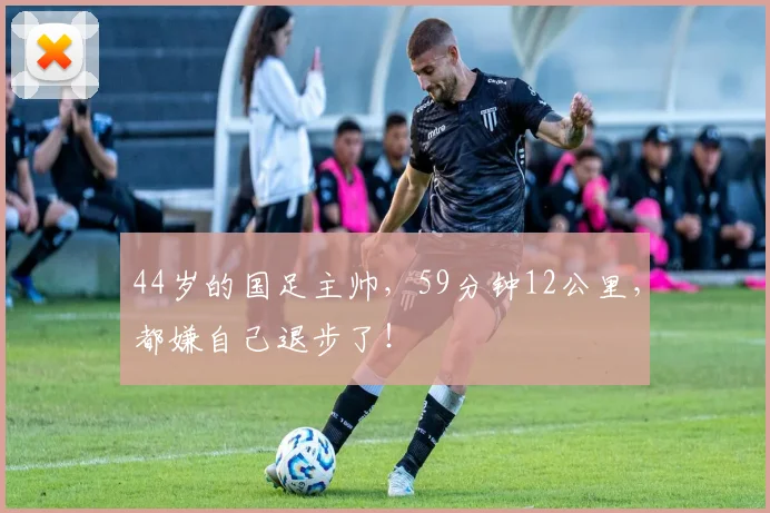 44岁的国足主帅，59分钟12公里，都嫌自己退步了！