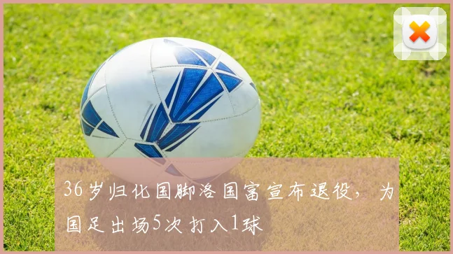 36岁归化国脚洛国富宣布退役，为国足出场5次打入1球