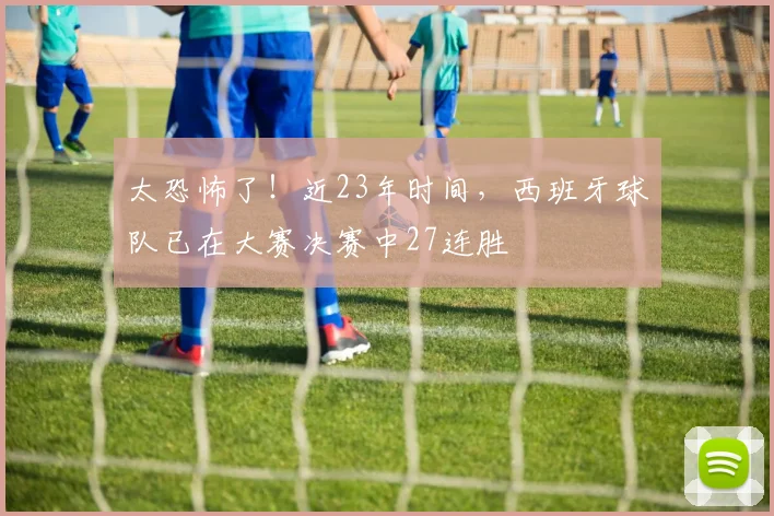太恐怖了！近23年时间，西班牙球队已在大赛决赛中27连胜