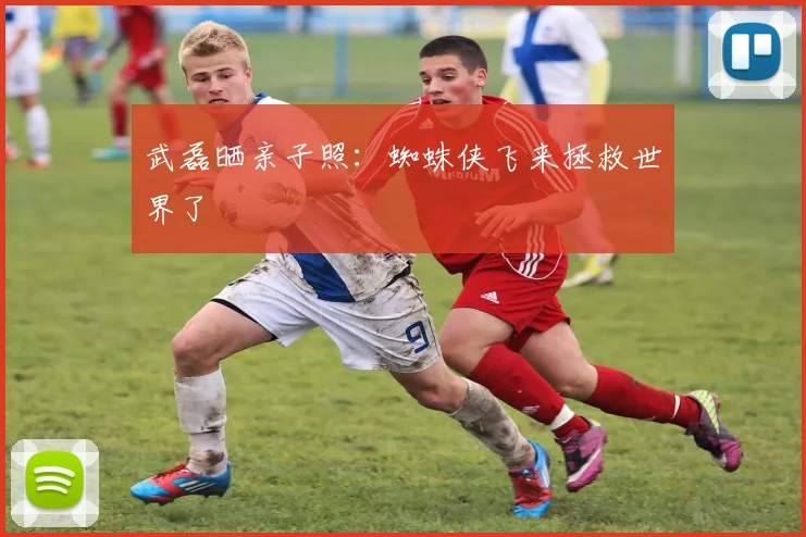 武磊晒亲子照：蜘蛛侠飞来拯救世界了