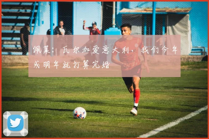 佩莱：瓦尔加爱意大利，我们今年或明年就打算完婚