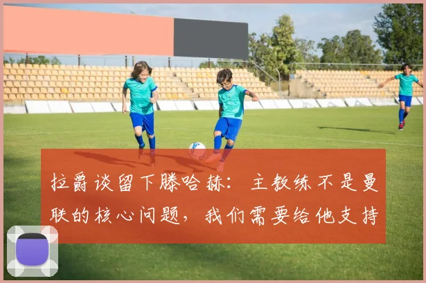 拉爵谈留下滕哈赫：主教练不是曼联的核心问题，我们需要给他支持