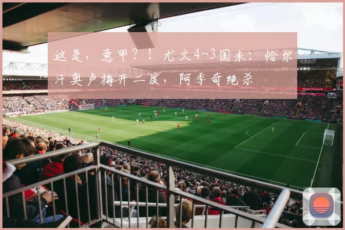 这是，意甲？！尤文4-3国米：恰尔汗奥卢梅开二度，阿季奇绝杀