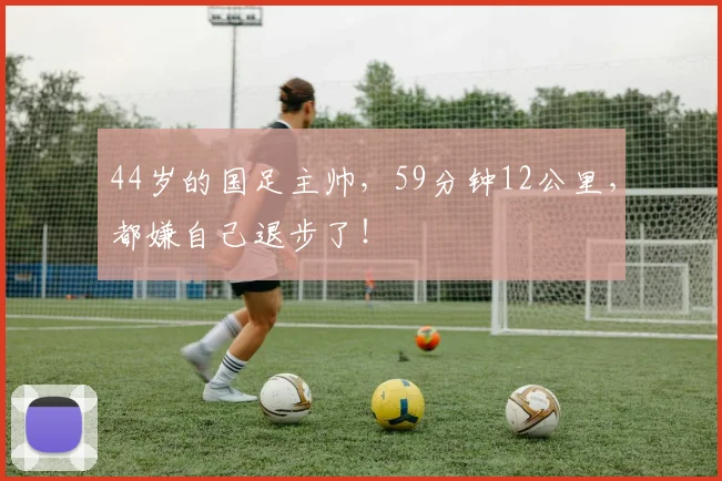 44岁的国足主帅，59分钟12公里，都嫌自己退步了！