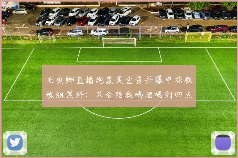 毛剑卿直播炮轰吴金贵并曝申花教练组黑料：只会陪我喝酒喝到四点