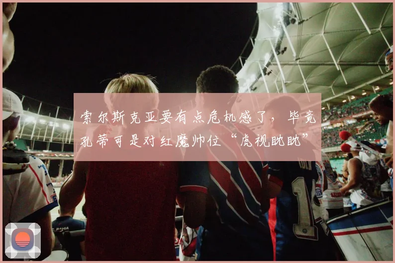 索尔斯克亚要有点危机感了，毕竟孔蒂可是对红魔帅位“虎视眈眈”
