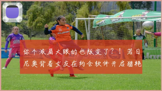 你个浓眉大眼的也叛变了？！若日尼奥背着女友在约会软件开启猎艳