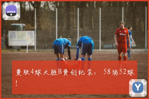 曼联4球大胜B费创纪录， 58场52球！