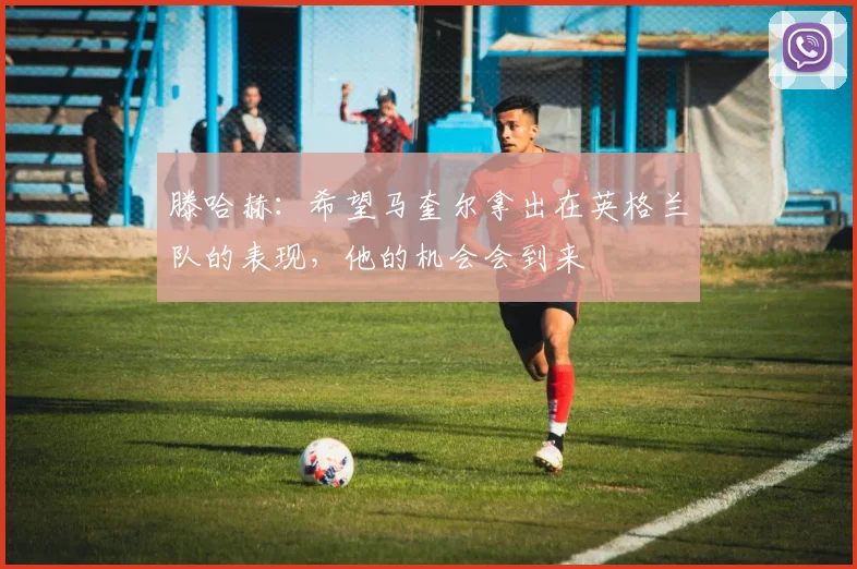 滕哈赫：希望马奎尔拿出在英格兰队的表现，他的机会会到来