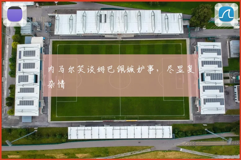 内马尔笑谈姆巴佩嫉妒事，尽显复杂情