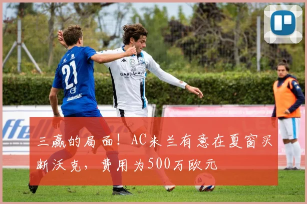 三赢的局面！AC米兰有意在夏窗买断沃克，费用为500万欧元