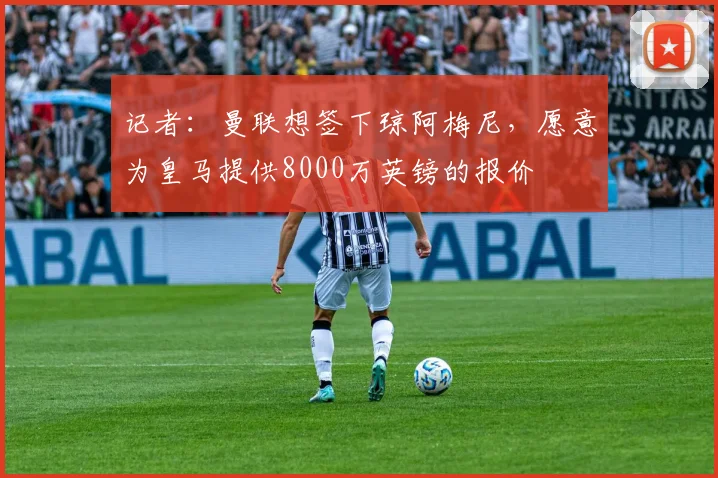 记者：曼联想签下琼阿梅尼，愿意为皇马提供8000万英镑的报价