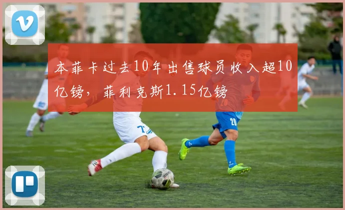 本菲卡过去10年出售球员收入超10亿镑，菲利克斯1.15亿镑