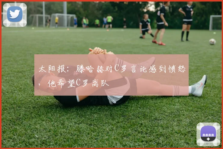 太阳报：滕哈赫对C罗言论感到愤怒，他希望C罗离队