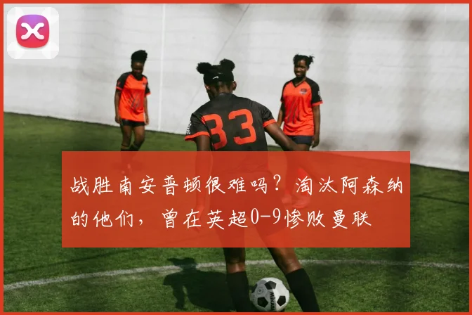 战胜南安普顿很难吗？淘汰阿森纳的他们，曾在英超0-9惨败曼联