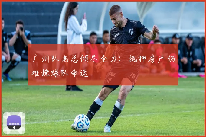 广州队老总倾尽全力：抵押房产仍难挽球队命运
