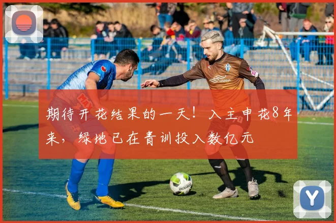 期待开花结果的一天！入主申花8年来，绿地已在青训投入数亿元