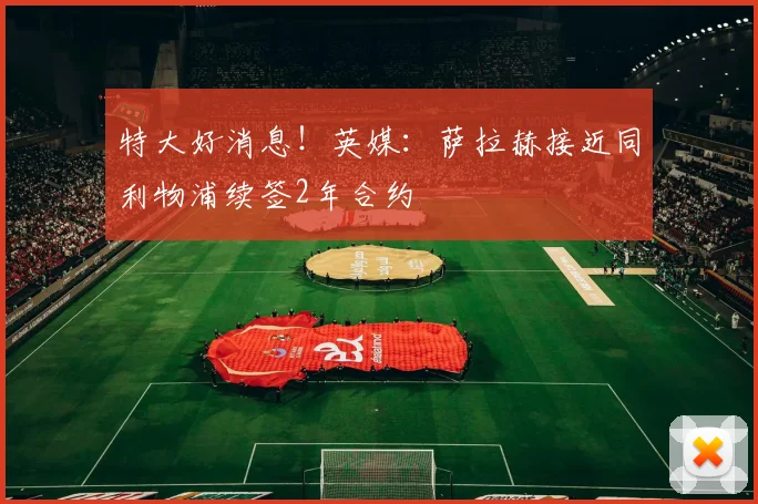 特大好消息！英媒：萨拉赫接近同利物浦续签2年合约