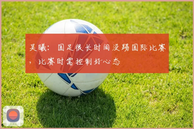 吴曦：国足很长时间没踢国际比赛，比赛时需控制好心态