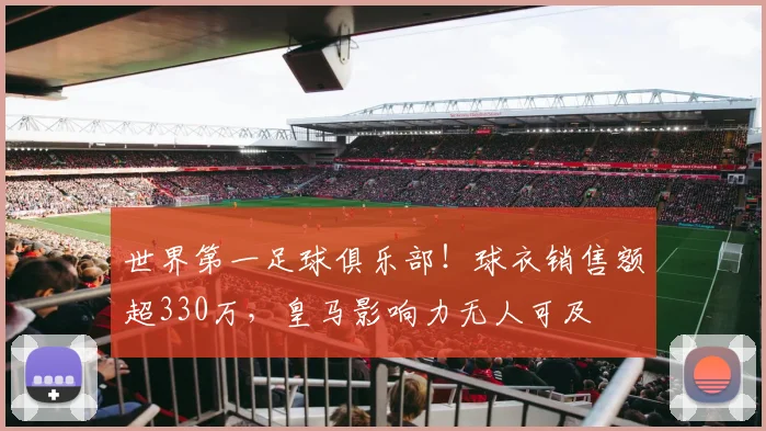 世界第一足球俱乐部！球衣销售额超330万，皇马影响力无人可及