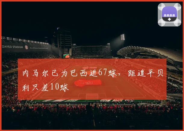 内马尔已为巴西进67球，距追平贝利只差10球