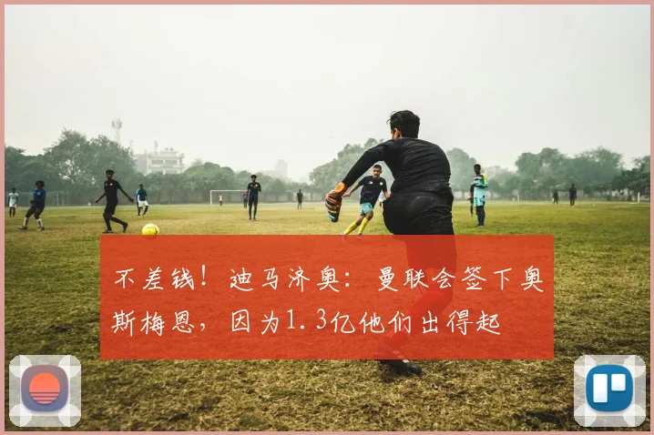 不差钱！迪马济奥：曼联会签下奥斯梅恩，因为1.3亿他们出得起