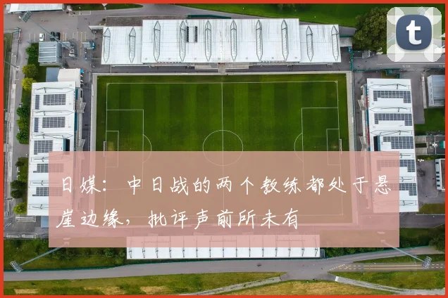 日媒：中日战的两个教练都处于悬崖边缘，批评声前所未有